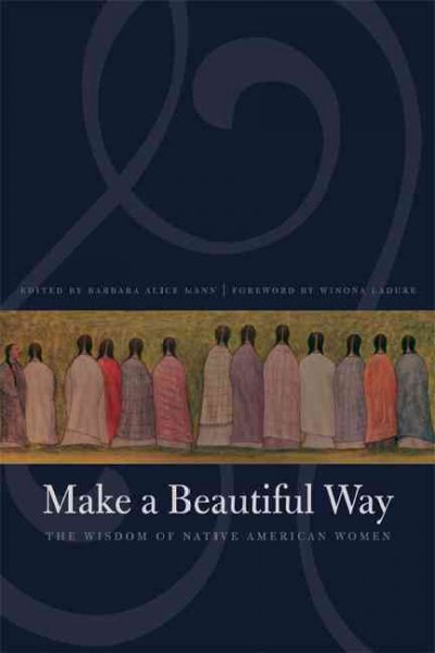 Make a beautiful way : the wisdom of Native American women / edited by Barbara Alice Mann ; foreword by Winona LaDuke.