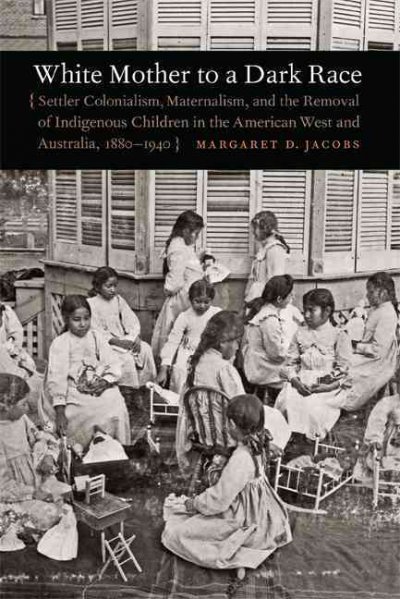 White mother to a dark race : settler colonialism, maternalism, and the removal of indigenous children in the American West and Australia, 1880-1940 / Margaret D. Jacobs.