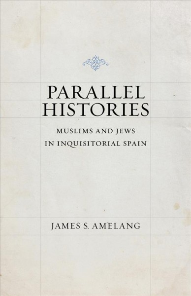 Parallel histories : Muslims and Jews in inquisitorial Spain / James S. Amelang.