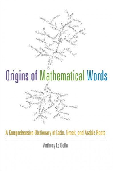 The origins of mathematical words : a comprehensive dictionary of Latin, Greek, and Arabic roots / by Anthony Lo Bello.