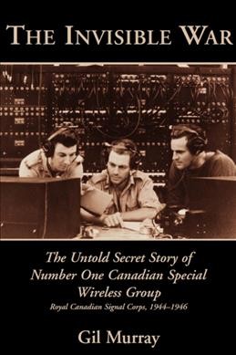 The invisible war [electronic resource] : the untold secret story of Number One Canadian Special Wireless Group, Royal Canadian Signal Corps, 1944-1946 / Gil Murray.