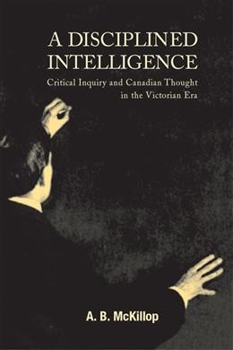 A disciplined intelligence [electronic resource] : critical inquiry and Canadian thought in the Victorian era / A.B. McKillop.