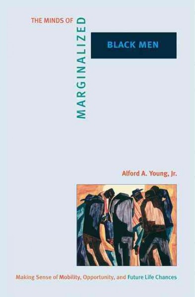 The minds of marginalized Black men [electronic resource] : making sense of mobility, opportunity, and future life chances / Alford A. Young, Jr.