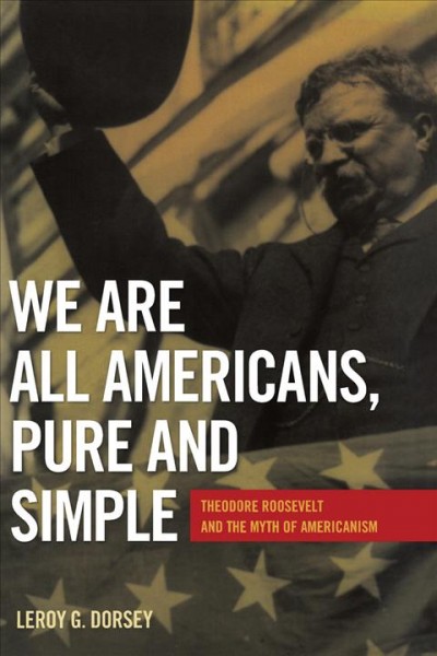 We are all Americans, pure and simple : Theodore Roosevelt and the myth of Americanism / Leroy G. Dorsey.